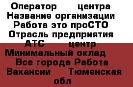 Оператор Call-центра › Название организации ­ Работа-это проСТО › Отрасль предприятия ­ АТС, call-центр › Минимальный оклад ­ 1 - Все города Работа » Вакансии   . Тюменская обл.